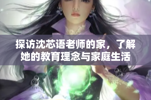 探访沈芯语老师的家，了解她的教育理念与家庭生活