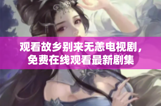 观看故乡别来无恙电视剧，免费在线观看最新剧集