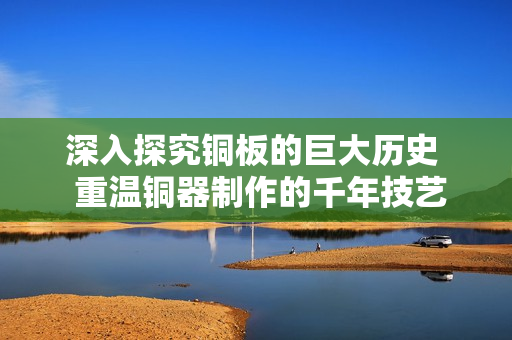 深入探究铜板的巨大历史  重温铜器制作的千年技艺