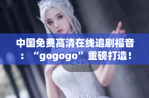 中国免费高清在线追剧福音：“gogogo”重磅打造！
