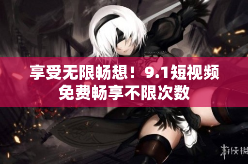 享受无限畅想！9.1短视频免费畅享不限次数