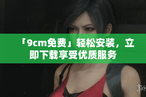 「9cm免费」轻松安装，立即下载享受优质服务