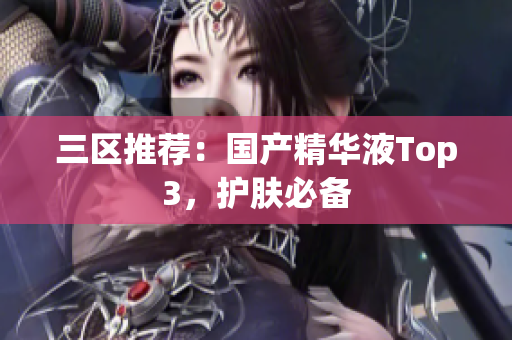 三区推荐：国产精华液Top3，护肤必备