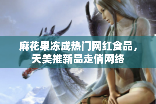 麻花果冻成热门网红食品，天美推新品走俏网络