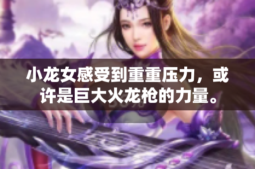 小龙女感受到重重压力，或许是巨大火龙枪的力量。