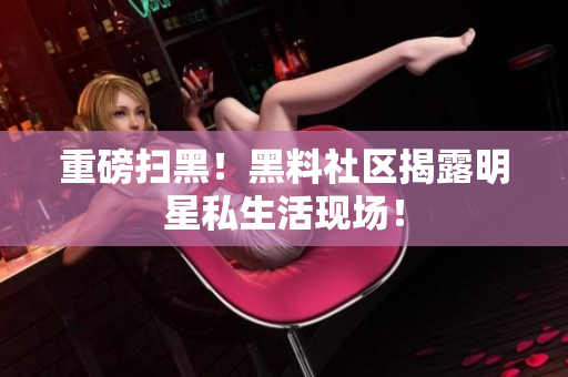 重磅扫黑！黑料社区揭露明星私生活现场！