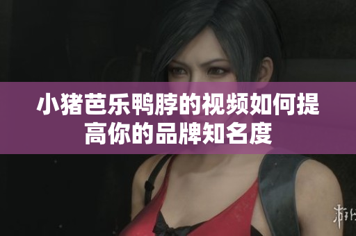 小猪芭乐鸭脖的视频如何提高你的品牌知名度