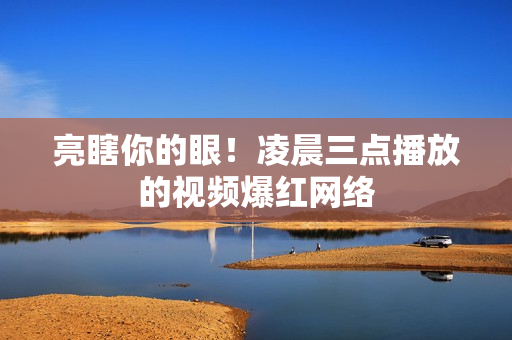 亮瞎你的眼！凌晨三点播放的视频爆红网络