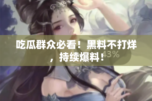 吃瓜群众必看！黑料不打烊，持续爆料！