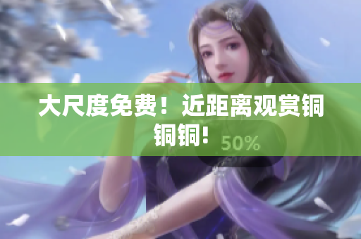 大尺度免费！近距离观赏铜铜铜!