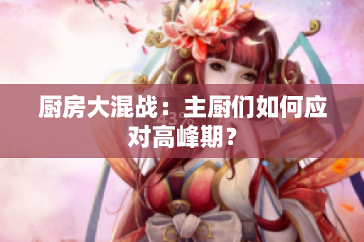 厨房大混战：主厨们如何应对高峰期？