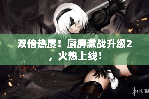 双倍热度！厨房激战升级2，火热上线！