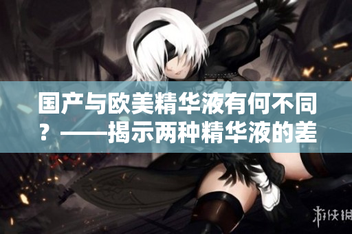 国产与欧美精华液有何不同？——揭示两种精华液的差异