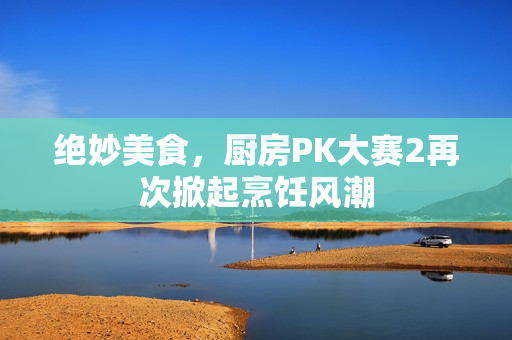 绝妙美食，厨房PK大赛2再次掀起烹饪风潮