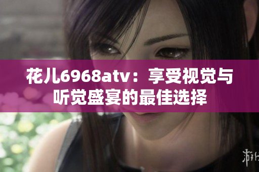 花儿6968atv：享受视觉与听觉盛宴的最佳选择