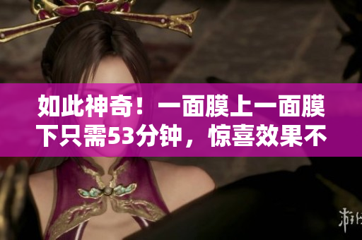 如此神奇！一面膜上一面膜下只需53分钟，惊喜效果不容错过