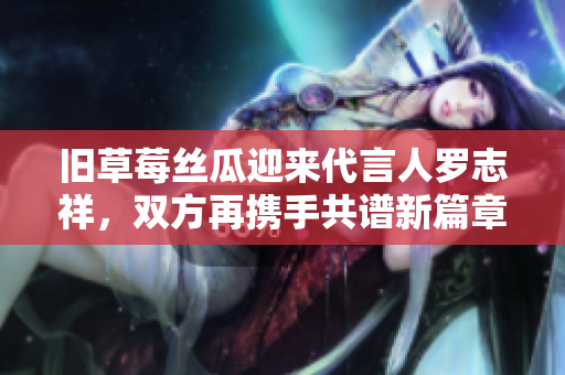 旧草莓丝瓜迎来代言人罗志祥，双方再携手共谱新篇章！
