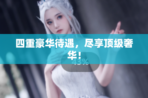 四重豪华待遇，尽享顶级奢华！