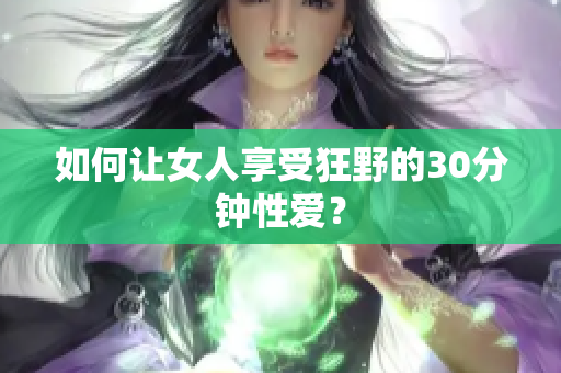 如何让女人享受狂野的30分钟性爱？