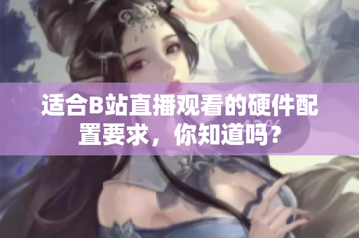适合B站直播观看的硬件配置要求，你知道吗？