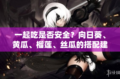 一起吃是否安全？向日葵、黄瓜、榴莲、丝瓜的搭配建议？