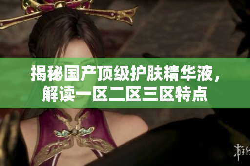揭秘国产顶级护肤精华液，解读一区二区三区特点