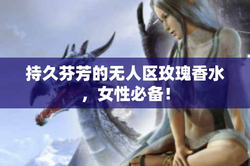 持久芬芳的无人区玫瑰香水，女性必备！