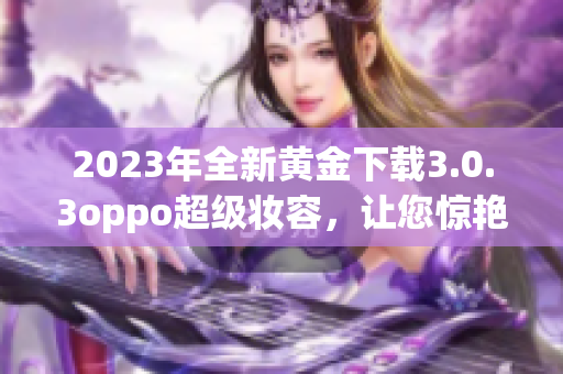 2023年全新黄金下载3.0.3oppo超级妆容，让您惊艳互联网！