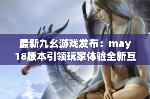 最新九幺游戏发布：may18版本引领玩家体验全新互动世界