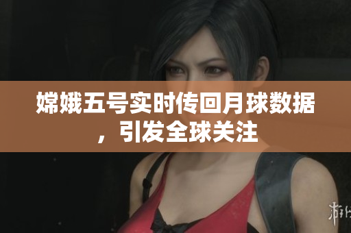 嫦娥五号实时传回月球数据，引发全球关注