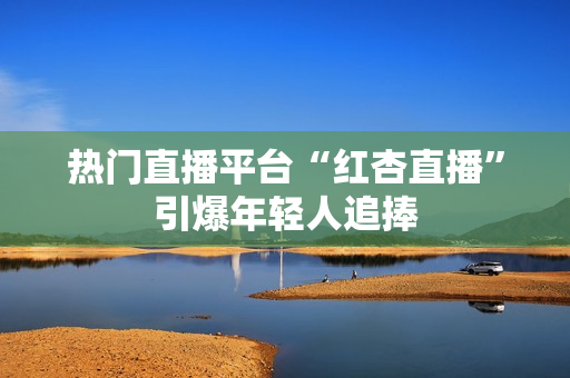 热门直播平台“红杏直播”引爆年轻人追捧