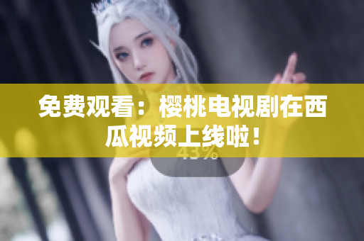免费观看：樱桃电视剧在西瓜视频上线啦！