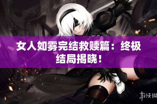 女人如雾完结救赎篇：终极结局揭晓！