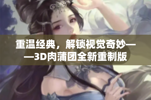 重温经典，解锁视觉奇妙——3D肉蒲团全新重制版