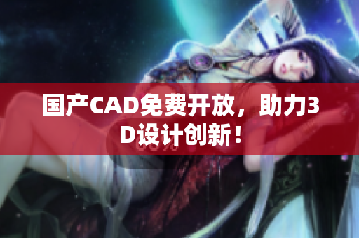 国产CAD免费开放，助力3D设计创新！