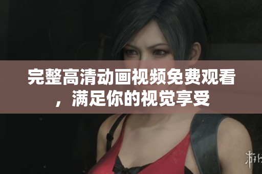 完整高清动画视频免费观看，满足你的视觉享受