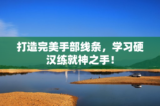 打造完美手部线条，学习硬汉练就神之手！