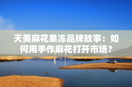 天美麻花果冻品牌故事：如何用手作麻花打开市场？