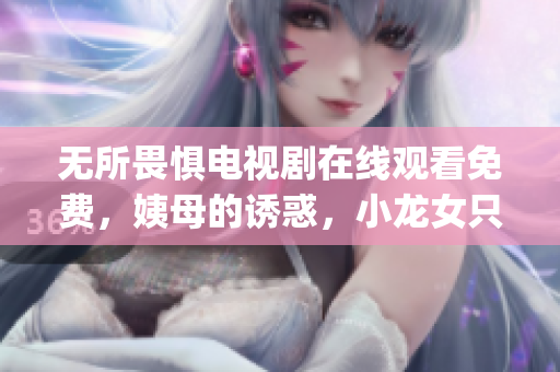 无所畏惧电视剧在线观看免费，姨母的诱惑，小龙女只感觉哪支巨大的火龙枪----gCVAS2BiT8R8