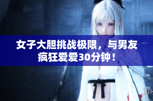 女子大胆挑战极限，与男友疯狂爱爱30分钟！