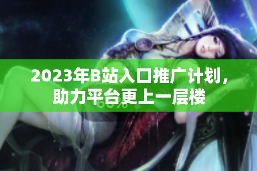 2023年B站入口推广计划，助力平台更上一层楼