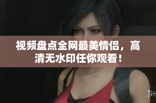 视频盘点全网最美情侣，高清无水印任你观看！
