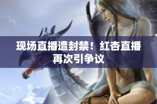 现场直播遭封禁！红杏直播再次引争议