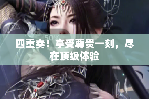 四重奏！享受尊贵一刻，尽在顶级体验
