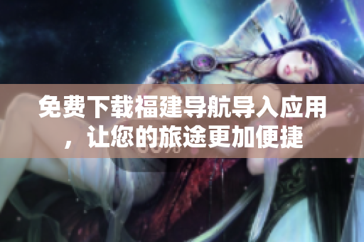 免费下载福建导航导入应用，让您的旅途更加便捷
