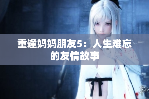 重逢妈妈朋友5：人生难忘的友情故事