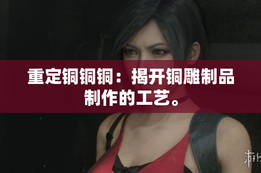 重定铜铜铜：揭开铜雕制品制作的工艺。