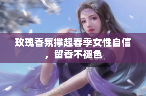 玫瑰香氛撑起春季女性自信，留香不褪色