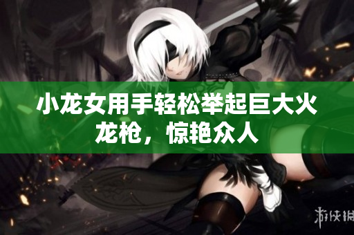 小龙女用手轻松举起巨大火龙枪，惊艳众人