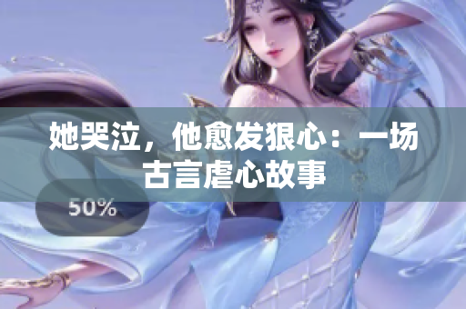 她哭泣，他愈发狠心：一场古言虐心故事